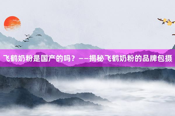 飞鹤奶粉是国产的吗？——揭秘飞鹤奶粉的品牌包摄